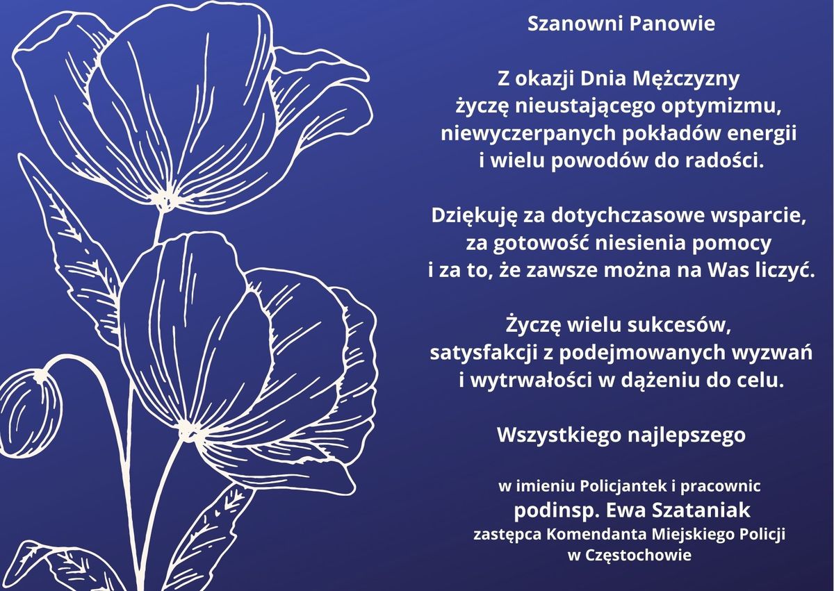 kartka z życzeniami: na granatowym tle napis "Szanowni Panowie. Z okazji Dnia Mężczyzny życzę nieustającego optymizmu, niewyczerpanych pokładów energii i wielu powodów do radości.Dziękuję za dotychczasowe wsparcie, za gotowość niesienia pomocy i za to, że zawsze można na Was liczyć.Życzę wielu sukcesów, satysfakcji z podejmowanych wyzwań i wytrwałości w dążeniu do celu.Wszystkiego najlepszego.W imieniu Policjantek i pracownic podinsp. Ewa Szataniak zastępca Komendanta Miejskiego Policji w Częstochowie.