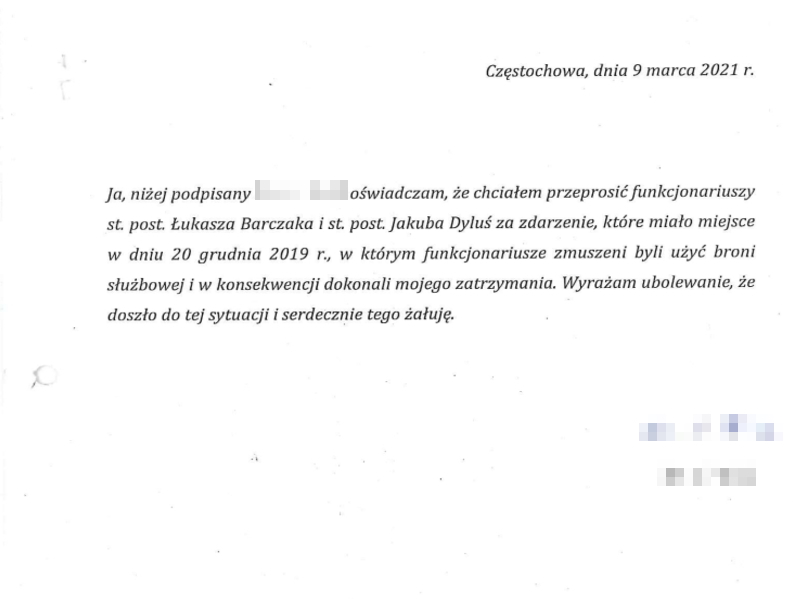 Częstochowa, dnia 9 marca 2021 roku. Ja, niżej podpisany oświadczam, że chciałem przeprosić funkcjonariuszy starszego posterunkowego Łukasza Barczaka i starszego posterunkowego Jakuba Dyluś za zdarzenie, które miało miejsce w dniu 20 grudnia 2019 roku, w którym funkcjonariusze zmuszeni byli użyć broni służbowej i w konsekwencji dokonali mojego zatrzymania. Wyrażam ubolewanie, że doszło do tej sytuacji i serdecznie tego żałuję. 