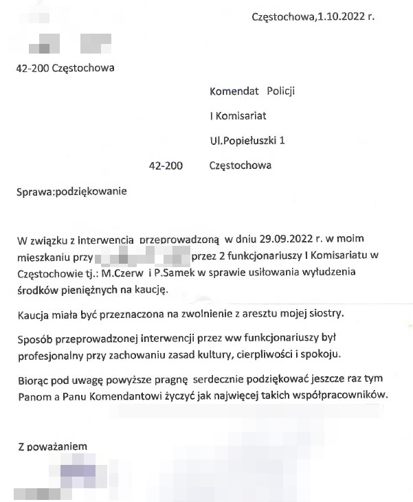 podziękowania: data 1 października 2022 roku, 42-200 Częstochowa, adresowane do Komendanta Komisariatu I Policji w Częstochowie. Treść: W związku z interwencją przeprowadzoną w dniu 29.09.2022 roku w moim mieszkaniu przez 2 funkcjonariuszy I Komisariatu w Częstochowie to jest M. Czerw i P. Samek w sprawie usiłowania wyłudzenia środków pieniężnych na kaucję. Kaucja miała być przeznaczona na zwolnienie z aresztu mojej siostry. Sposób przeprowadzonej interwencji przez wymienionych funkcjonariuszy byt profesjonalny przy zachowaniu zasad kultury, cierpliwości i spokoju. Biorąc pod uwagę powyższe pragnę serdecznie podziękować jeszcze raz tym Panom a Panu Komendantowi życzyć jak najwięcej takich współpracowników.