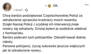 Chcę bardzo podziękować częstochowskiej Policji za odnalezienie sprawców kradzieży moich rowerów.
Dzięki naszej Policji i szybkiej ich interwencji, moje rowery się odnalazły. Dzisiaj byłem je osobiście odebrać z Komisariatu.
Bardzo polecam tych policjantów. Odwalili kawał dobrej roboty.
Panowie policjanci, życzę sukcesów jeszcze większych jak te odnalezione rowery.