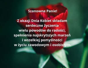 kartka z życzeniami: Szanowne Panie! Z okazji Dnia Kobiet składam serdeczne życzenia 
wielu powodów do radości, spełnienia najskrytszych marzeń i wszelkiej pomyślności  w życiu zawodowym i osobistym.